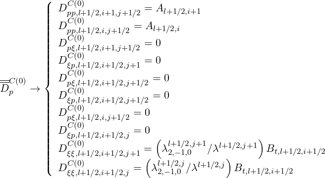          (
         ||  DC (0)           = Al+1 ∕2,i+1
         |||   pCp,l(0+)1∕2,i+1,j+1∕2
         ||||  Dpp,l+1∕2,i,j+1∕2 = Al+1 ∕2,i
         ||||  DCpξ(0,l)+1∕2,i+1,j+1∕2 = 0
         |||   C (0)
         ||||  Dξp,l+1∕2,i+1∕2,j+1 = 0
--C(0)   |{  DCpξ(0,l)+1∕2,i+1∕2,j+1 ∕2 = 0
D p   →      C (0)
         ||||  Dξp,l+1∕2,i+1∕2,j+1 ∕2 = 0
         ||||  DCpξ(0,l)+1∕2,i,j+1∕2 = 0
         |||   C (0)
         ||||  Dξp,l+1∕2,i+1∕2,j = 0 (                  )
         |||  DCξξ(0,l)+1∕2,i+1∕2,j+1 =   λl+21,-∕12,,j0+1∕λl+1∕2,j+1  Bt,l+1∕2,i+1∕2
         |||(   C (0)           (  l+1∕2,j   l+1∕2,j)
            Dξξ,l+1∕2,i+1∕2,j =  λ2,-1,0 ∕λ       Bt,l+1∕2,i+1∕2
