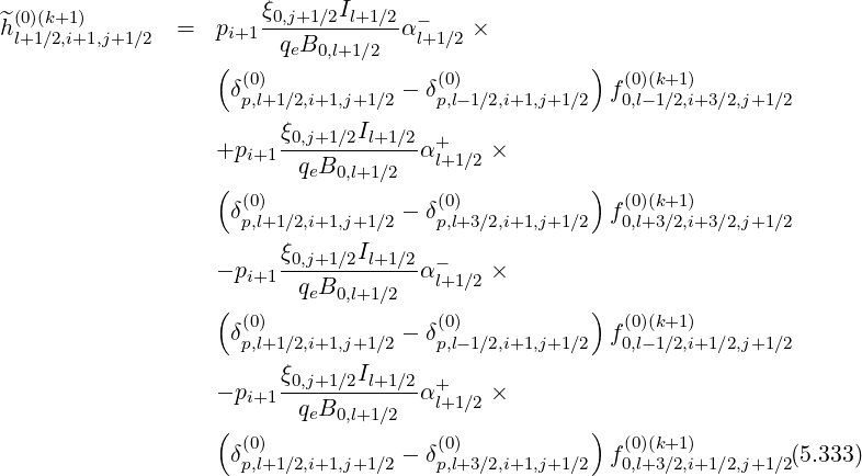 ^(0)(k+1)               ξ0,j+1∕2Il+1∕2 -
hl+1∕2,i+1,j+1∕2  =   pi+1  qeB        αl+1∕2 ×
                   (        0,l+1∕2                  )
                    δ(p0),l+1∕2,i+1,j+1∕2 - δ(p0),l-1∕2,i+1,j+1∕2  f(00,l)(-k1+∕12,)i+3 ∕2,j+1∕2

                   +pi+1ξ0,j+1∕2Il+1-∕2α+     ×
                          qeB0,l+1∕2   l+1∕2
                   ( (0)               (0)           )  (0)(k+1)
                    δp,l+1∕2,i+1,j+1∕2 - δp,l+3∕2,i+1,j+1∕2  f0,l+3∕2,i+3 ∕2,j+1∕2
                        ξ0,j+1∕2Il+1 ∕2
                   - pi+1-----------α -l+1∕2 ×
                   (      qeB0,l+1∕2                )
                    δ(0)            - δ(0)             f(0)(k+1)
                     p,l+1∕2,i+1,j+1∕2    p,l-1∕2,i+1,j+1∕2   0,l-1∕2,i+1 ∕2,j+1∕2
                        ξ0,j+1∕2Il+1-∕2  +
                   - pi+1 qeB0,l+1∕2 α l+1∕2 ×
                   ( (0)               (0)           )  (0)(k+1)
                    δp,l+1∕2,i+1,j+1∕2 - δp,l+3∕2,i+1,j+1∕2  f0,l+3∕2,i+1 ∕2,j+1∕2(5.333)
