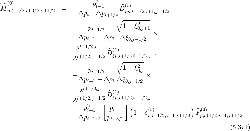 ---(0)                        p2i+1       (0)
^M  p,l+1∕2,i+3∕2,j+1∕2  =  - -------------^Dpp,l+1∕2,i+1,j+1∕2
                         Δpi+1Δpi+1 ∕2∘ ---------
                                       1-  ξ2
                       + ---pi+1∕2----------0,j+1-×
                         Δpi+1 + Δpi  Δ ξ0,j+1∕2
                        λl+1∕2,j+1
                       --l+1∕2,j+1∕2 ^D (0ξp),l+1∕2,i+1∕2,j+1
                       λ             ∘ -------
                            p          1-  ξ02,j
                       - ----i+1∕2-------------×
                         Δpi+1 + Δpi Δ ξ0,j+1∕2
                         λl+1∕2,j    (0)
                       λl+1∕2,j+1∕2 ^D ξp,l+1∕2,i+1∕2,j
                            2    [      ](                  )
                       + --pi+1--- -pi+1--  1 - δ(0)             ^F(0)
                         Δpi+1∕2  pi+3∕2        p,l+1∕2,i+1,j+1 ∕2   p,l+1∕2,i+1,j+1∕2
                                                                         (5.371)
