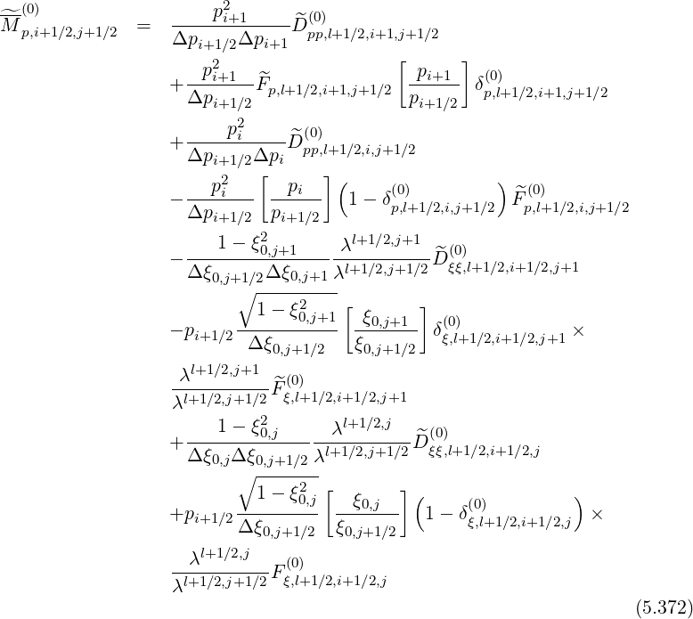 ^-(0)                  p2i+1       (0)
M p,i+1∕2,j+1∕2  =   Δp-----Δp----^D pp,l+1∕2,i+1,j+1∕2
                     i+1∕2   i+1            [      ]
                    -p2i+1--^                pi+1--  (0)
                  + Δpi+1∕2Fp,l+1∕2,i+1,j+1∕2  pi+1∕2  δp,l+1∕2,i+1,j+1∕2
                         2
                  + ----pi----D^(0)
                    Δpi+1∕2Δpi  pp,l+1∕2,i,j+1∕2
                      p2   [   pi ] (     (0)         )  (0)
                  - ---i---- ------  1-  δp,l+1∕2,i,j+1∕2  ^Fp,l+1∕2,i,j+1∕2
                    Δpi+1∕2  pi+1∕2
                       1-  ξ02,j+1     λl+1∕2,j+1   (0)
                  - Δξ------Δ-ξ----λl+1∕2,j+1∕2 ^D ξξ,l+1∕2,i+1∕2,j+1
                      0,j+1∘∕2---0,j+1-
                           1 - ξ20,j+1[  ξ     ]
                  - pi+1∕2----------  -0,j+1-- δ(ξ0,l)+1∕2,i+1∕2,j+1 ×
                          Δ ξ0,j+1∕2   ξ0,j+1∕2
                   λl+1∕2,j+1   (0)
                  -l+1∕2,j+1∕2 ^Fξ,l+1∕2,i+1∕2,j+1
                  λ         2       l+1∕2,j
                  + ---1---ξ0,j-----λ--------^D (0)
                    Δξ0,jΔ ξ0,j+1∕2λl+1∕2,j+1∕2  ξξ,l+1∕2,i+1∕2,j
                         ∘ -----2-[        ]
                         --1---ξ0,j  -ξ0,j-- (     (0)         )
                  +pi+1∕2Δ ξ        ξ        1 - δξ,l+1 ∕2,i+1∕2,j  ×
                            0,j+1∕2   0,j+1∕2
                  --λl+1∕2,j--F(0)
                  λl+1∕2,j+1∕2 ξ,l+1∕2,i+1∕2,j
                                                                    (5.372)
