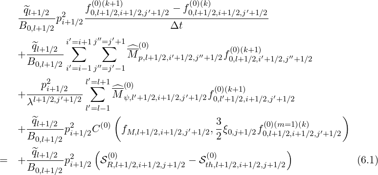                  f(0)(k+1)    ′    - f(0)(k)      ′
    -^ql+1∕2-p2i+1∕2-0,l+1-∕2,i+1∕2,j-+1∕2----0,l+1∕2,i+1∕2,j-+1∕2
    B0,l+1∕2                      Δt
             i′=∑i+1j′′=∑j′+1  (0)
   + -^ql+1∕2-            ^M--      ′    ′′    f(0)(k+1)′     ′′
     B0,l+1∕2i′=i-1j′′=j′-1  p,l+1∕2,i+1∕2,j +1∕2 0,l+1∕2,i+1∕2,j +1∕2
                 ′
     ---p2i+1∕2-- l=∑l+1^-(0)               (0)(k+1)
   + λl+1∕2,j′+1 ∕2      M ψ,l′+1∕2,i+1∕2,j′+1∕2f0,l′+1∕2,i+1∕2,j′+1∕2
                 l′=l-1(                                            )
     -^ql+1∕2- 2     (0)                    3-        (0)(m=1 )(k)
   + B       pi+1∕2C     fM,l+1∕2,i+1∕2,j′+1 ∕2,2 ξ0,j+1∕2f0,l+1∕2,i+1∕2,j′+1∕2
       0,l+1∕2     (                                     )
=  + -^ql+1∕2-p2     S(0)             - S(0)                           (6.1)
     B0,l+1∕2 i+1∕2   R,l+1∕2,i+1∕2,j+1∕2   th,l+1∕2,i+1 ∕2,j+1∕2
